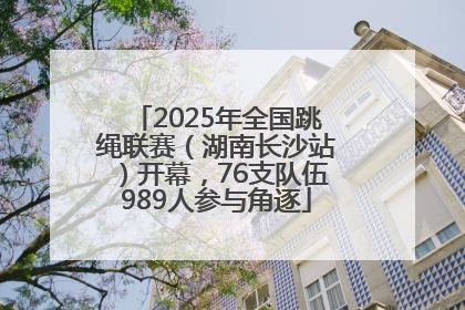 2025年全国跳绳联赛（湖南长沙站）开幕，76支队伍989人参与角逐