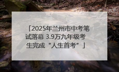 2025年兰州市中考笔试落幕 3.9万九年级考生完成“人生首考”