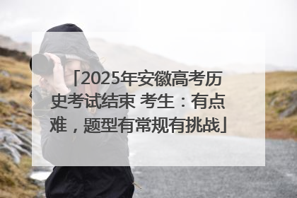 2025年安徽高考历史考试结束 考生：有点难，题型有常规有挑战
