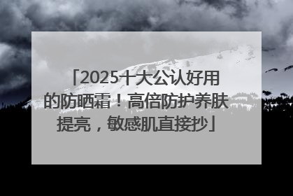 2025十大公认好用的防晒霜！高倍防护养肤提亮，敏感肌直接抄
