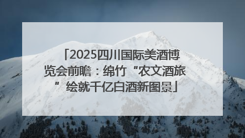 2025四川国际美酒博览会前瞻：绵竹“农文酒旅”绘就千亿白酒新图景